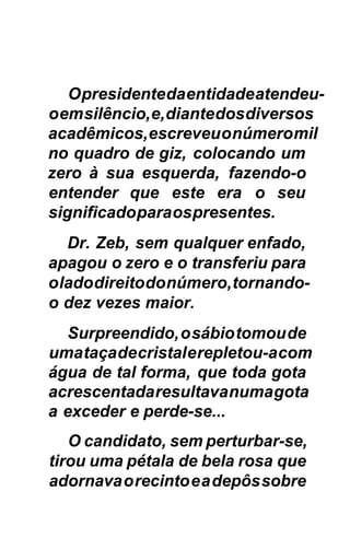 O presidente da entidade atendeu-
o em silêncio, e, diante dos diversos
acadêmicos, escreveu o número mil
no quadro de giz, colocando um
zero à sua esquerda, fazendo-o
entender que este era o seu
significado para os presentes.
   Dr. Zeb, sem qualquer enfado,
apagou o zero e o transferiu para
o lado direito do número, tornando-
o dez vezes maior.
  Surpreendido, o sábio tomou de
uma taça de cristal e repletou-a com
água de tal forma, que toda gota
acrescentada resultava numa gota
a exceder e perde-se...
   O candidato, sem perturbar-se,
tirou uma pétala de bela rosa que
adornava o recinto e a depôs sobre
 