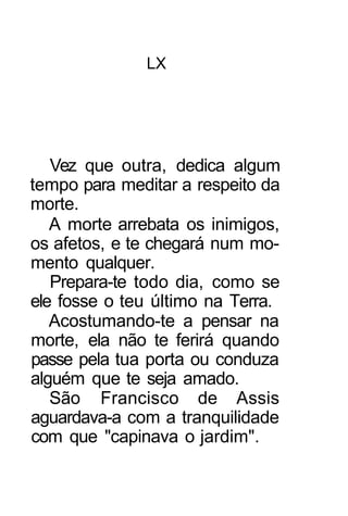 LX




   Vez que outra, dedica algum
tempo para meditar a respeito da
morte.
   A morte arrebata os inimigos,
os afetos, e te chegará num mo-
mento qualquer.
   Prepara-te todo dia, como se
ele fosse o teu último na Terra.
   Acostumando-te a pensar na
morte, ela não te ferirá quando
passe pela tua porta ou conduza
alguém que te seja amado.
   São Francisco de Assis
aguardava-a com a tranquilidade
com que "capinava o jardim".
 