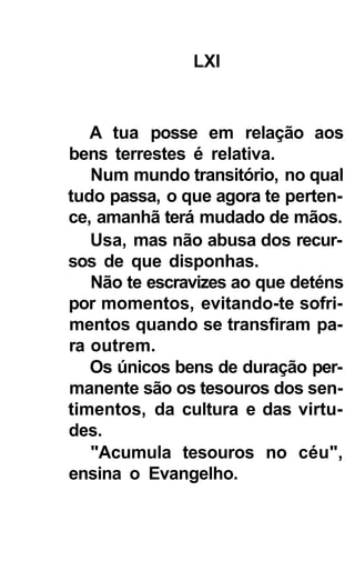LXI



   A tua posse em relação aos
bens terrestes é relativa.
   Num mundo transitório, no qual
tudo passa, o que agora te perten-
ce, amanhã terá mudado de mãos.
   Usa, mas não abusa dos recur-
sos de que disponhas.
   Não te escravizes ao que deténs
por momentos, evitando-te sofri-
mentos quando se transfiram pa-
ra outrem.
   Os únicos bens de duração per-
manente são os tesouros dos sen-
timentos, da cultura e das virtu-
des.
   "Acumula tesouros no céu",
ensina o Evangelho.
 