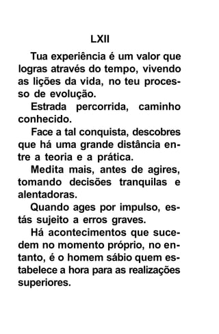LXII
   Tua experiência é um valor que
logras através do tempo, vivendo
as lições da vida, no teu proces-
so de evolução.
   Estrada percorrida, caminho
conhecido.
   Face a tal conquista, descobres
que há uma grande distância en-
tre a teoria e a prática.
   Medita mais, antes de agires,
tomando decisões tranquilas e
alentadoras.
   Quando ages por impulso, es-
tás sujeito a erros graves.
   Há acontecimentos que suce-
dem no momento próprio, no en-
tanto, é o homem sábio quem es-
tabelece a hora para as realizações
superiores.
 