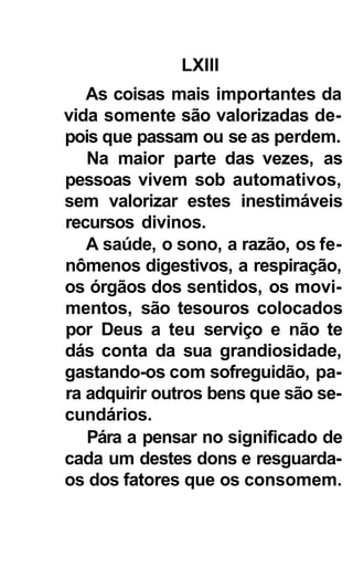 LXIII
   As coisas mais importantes da
vida somente são valorizadas de-
pois que passam ou se as perdem.
   Na maior parte das vezes, as
pessoas vivem sob automativos,
sem valorizar estes inestimáveis
recursos divinos.
   A saúde, o sono, a razão, os fe-
nômenos digestivos, a respiração,
os órgãos dos sentidos, os movi-
mentos, são tesouros colocados
por Deus a teu serviço e não te
dás conta da sua grandiosidade,
gastando-os com sofreguidão, pa-
ra adquirir outros bens que são se-
cundários.
   Pára a pensar no significado de
cada um destes dons e resguarda-
os dos fatores que os consomem.
 