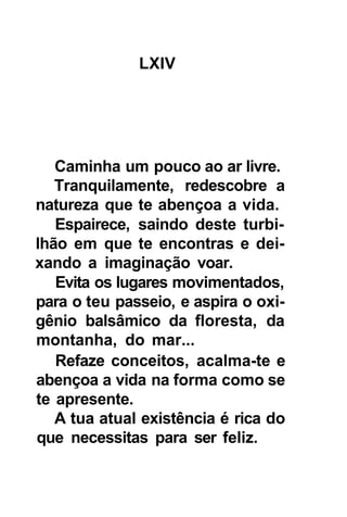 LXIV




   Caminha um pouco ao ar livre.
   Tranquilamente, redescobre a
natureza que te abençoa a vida.
   Espairece, saindo deste turbi-
lhão em que te encontras e dei-
xando a imaginação voar.
   Evita os lugares movimentados,
para o teu passeio, e aspira o oxi-
gênio balsâmico da floresta, da
montanha, do mar...
   Refaze conceitos, acalma-te e
abençoa a vida na forma como se
te apresente.
   A tua atual existência é rica do
que necessitas para ser feliz.
 