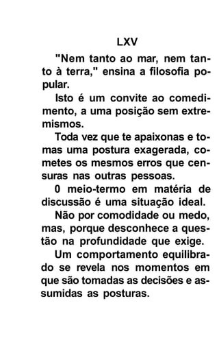 LXV
   "Nem tanto ao mar, nem tan-
to à terra," ensina a filosofia po-
pular.
   Isto é um convite ao comedi-
mento, a uma posição sem extre-
mismos.
   Toda vez que te apaixonas e to-
mas uma postura exagerada, co-
metes os mesmos erros que cen-
suras nas outras pessoas.
   0 meio-termo em matéria de
discussão é uma situação ideal.
   Não por comodidade ou medo,
mas, porque desconhece a ques-
tão na profundidade que exige.
   Um comportamento equilibra-
do se revela nos momentos em
que são tomadas as decisões e as-
sumidas as posturas.
 