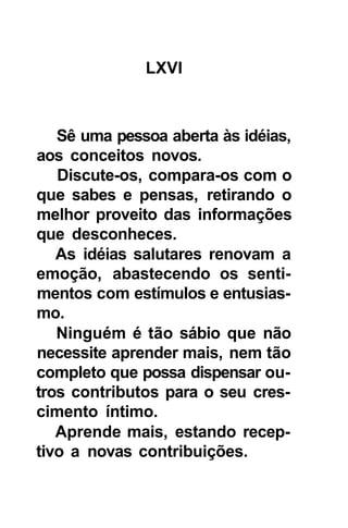 LXVI



   Sê uma pessoa aberta às idéias,
aos conceitos novos.
   Discute-os, compara-os com o
que sabes e pensas, retirando o
melhor proveito das informações
que desconheces.
   As idéias salutares renovam a
emoção, abastecendo os senti-
mentos com estímulos e entusias-
mo.
   Ninguém é tão sábio que não
necessite aprender mais, nem tão
completo que possa dispensar ou-
tros contributos para o seu cres-
cimento íntimo.
   Aprende mais, estando recep-
tivo a novas contribuições.
 