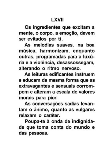 LXVII
   Os ingredientes que excitam a
mente, o corpo, a emoção, devem
ser evitados por ti.
   As melodias suaves, na boa
música, harmonizam, enquanto
outras, programadas para a luxú-
ria e a violência, desassossegam,
alterando o ritmo nervoso.
   As leituras edificantes instruem
e educam da mesma forma que as
extravagantes e sensuais corrom-
pem e alteram a escala de valores
morais para pior.
   As conversações sadias levan-
tam o ânimo, quanto as vulgares
relaxam o caráter.
   Poupa-te à onda de indignida-
de que toma conta do mundo e
das pessoas.
 