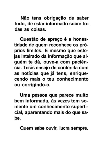 Não tens obrigação de saber
tudo, de estar informado sobre to-
das as coisas.

   Questão de apreço é a hones-
tidade de quem reconhece os pró-
prios limites. E mesmo que este-
jas inteirado da informação que al-
guém te dá, ouve-a com paciên-
cia. Terás ensejo de conferi-la com
as notícias que já tens, enrique-
cendo mais o teu conhecimento
ou corrigindo-o.

   Uma pessoa que parece muito
bem informada, às vezes tem so-
mente um conhecimento superfi-
cial, aparentando mais do que sa-
be.

  Quem sabe ouvir, lucra sempre.
 
