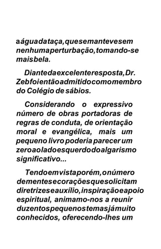 a água da taça, que se manteve sem
nenhuma perturbação, tomando-se
mais bela.
  Diante da excelente resposta, Dr.
Zeb foi então admitido como membro
do Colégio de sábios.
  Considerando o expressivo
número de obras portadoras de
regras de conduta, de orientação
moral e evangélica, mais um
pequeno livro poderia parecer um
zero ao lado esquerdo do algarismo
significativo...
   Tendo em vista porém, o número
de mentes e corações que solicitam
diretrizes e auxílio, inspiração e apoio
espiritual, animamo-nos a reunir
duzentos pequenos temas já muito
conhecidos, oferecendo-lhes um
 