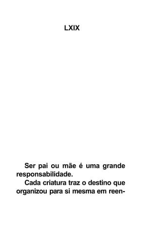 LXIX




   Ser pai ou mãe é uma grande
responsabilidade.
   Cada criatura traz o destino que
organizou para si mesma em reen-
 