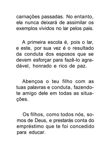 carnações passadas. No entanto,
ela nunca deixará de assimilar os
exemplos vividos no lar pelos pais.

  A primeira escola é, pois o lar,
e este, por sua vez é o resultado
da conduta dos esposos que se
devem esforçar para fazê-lo agra-
dável, honrado e rico de paz.


   Abençoa o teu filho com as
tuas palavras e conduta, fazendo-
te amigo dele em todas as situa-
ções.


  Os filhos, como todos nós, so-
mos de Deus, e prestarás conta do
empréstimo que te foi concedido
para educar.
 