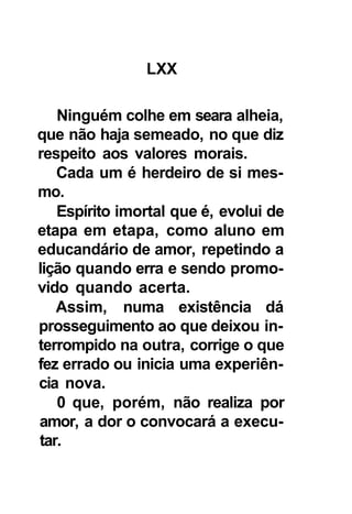 LXX

   Ninguém colhe em seara alheia,
que não haja semeado, no que diz
respeito aos valores morais.
   Cada um é herdeiro de si mes-
mo.
   Espírito imortal que é, evolui de
etapa em etapa, como aluno em
educandário de amor, repetindo a
lição quando erra e sendo promo-
vido quando acerta.
   Assim, numa existência dá
prosseguimento ao que deixou in-
terrompido na outra, corrige o que
fez errado ou inicia uma experiên-
cia nova.
   0 que, porém, não realiza por
amor, a dor o convocará a execu-
tar.
 