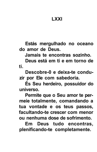 LXXI




    Estás mergulhado no oceano
do amor de Deus.
    Jamais te encontras sozinho.
    Deus está em ti e em torno de
ti.
    Descobre-0 e deixa-te condu-
zir por Ele com sabedoria.
    És Seu herdeiro, possuidor do
universo.
    Permite que o Seu amor te per-
meie totalmente, comandando a
tua vontade e os teus passos,
facultando-te crescer com menor
ou nenhuma dose de sofrimento.
    Em Deus tudo encontras,
plenificando-te completamente.
 