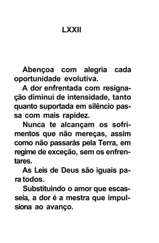 LXXII




   Abençoa com alegria cada
oportunidade evolutiva.
   A dor enfrentada com resigna-
ção diminui de intensidade, tanto
quanto suportada em silêncio pas-
sa com mais rapidez.
   Nunca te alcançam os sofri-
mentos que não mereças, assim
como não passarás pela Terra, em
regime de exceção, sem os enfren-
tares.
   As Leis de Deus são iguais pa-
ra todos.
   Substituindo o amor que escas-
seia, a dor é a mestra que impul-
siona ao avanço.
 