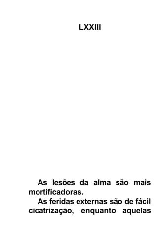 LXXIII




   As lesões da alma são mais
mortificadoras.
   As feridas externas são de fácil
cicatrização, enquanto aquelas
 