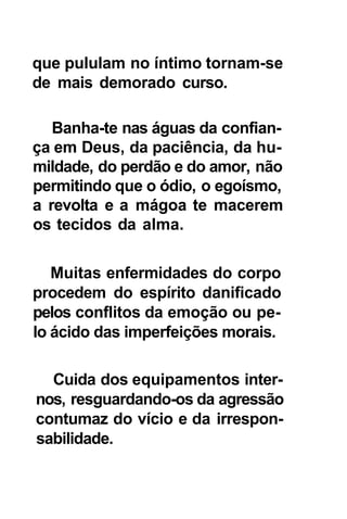 que pululam no íntimo tornam-se
de mais demorado curso.

   Banha-te nas águas da confian-
ça em Deus, da paciência, da hu-
mildade, do perdão e do amor, não
permitindo que o ódio, o egoísmo,
a revolta e a mágoa te macerem
os tecidos da alma.

   Muitas enfermidades do corpo
procedem do espírito danificado
pelos conflitos da emoção ou pe-
lo ácido das imperfeições morais.

  Cuida dos equipamentos inter-
nos, resguardando-os da agressão
contumaz do vício e da irrespon-
sabilidade.
 