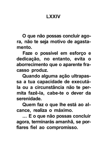 LXXIV



   O que não possas concluir ago-
ra, não te seja motivo de agasta-
mento.
    Faze o possível em esforço e
dedicação, no entanto, evita o
aborrecimento que o aparente fra-
casso produz.
   Quando alguma ação ultrapas-
sa a tua capacidade de executá-
la ou a circunstância não te per-
mita fazê-la, cabe-te o dever da
serenidade.
   Quem faz o que lhe está ao al-
cance, realiza o máximo.
   ... E o que não possas concluir
agora, terminarás amanhã, se por-
fiares fiel ao compromisso.
 