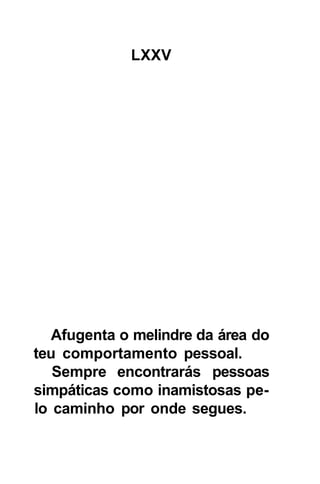 LXXV




   Afugenta o melindre da área do
teu comportamento pessoal.
   Sempre encontrarás pessoas
simpáticas como inamistosas pe-
lo caminho por onde segues.
 