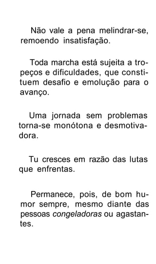 Não vale a pena melindrar-se,
remoendo insatisfação.

  Toda marcha está sujeita a tro-
peços e dificuldades, que consti-
tuem desafio e emolução para o
avanço.

   Uma jornada sem problemas
torna-se monótona e desmotiva-
dora.

  Tu cresces em razão das lutas
que enfrentas.


   Permanece, pois, de bom hu-
mor sempre, mesmo diante das
pessoas congeladoras ou agastan-
tes.
 