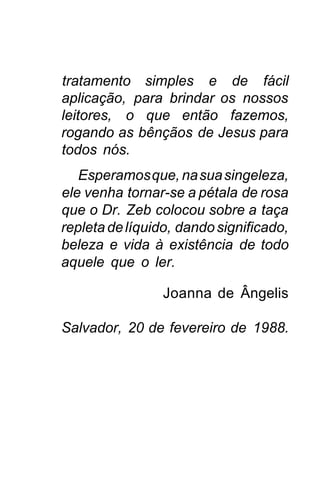 tratamento simples e de fácil
aplicação, para brindar os nossos
leitores, o que então fazemos,
rogando as bênçãos de Jesus para
todos nós.
   Esperamos que, na sua singeleza,
ele venha tornar-se a pétala de rosa
que o Dr. Zeb colocou sobre a taça
repleta de líquido, dando significado,
beleza e vida à existência de todo
aquele que o ler.

                 Joanna de Ângelis

Salvador, 20 de fevereiro de 1988.
 