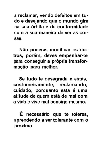 a reclamar, vendo defeitos em tu-
do e desejando que o mundo gire
na sua órbita e de conformidade
com a sua maneira de ver as coi-
sas.

   Não poderás modificar os ou-
tros, porém, deves empenhar-te
para conseguir a própria transfor-
mação para melhor.

   Se tudo te desagrada e estás,
costumeiramente, reclamando,
cuidado, porquanto esta é uma
atitude de quem está de mal com
a vida e vive mal consigo mesmo.

  É necessário que te toleres,
aprendendo a ser tolerante com o
próximo.
 