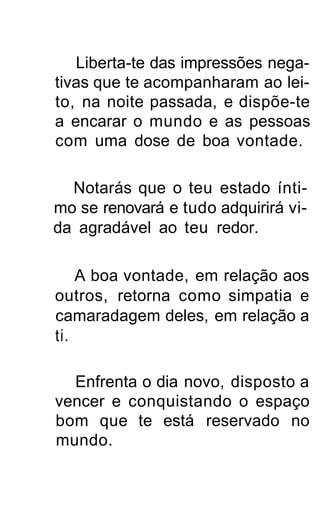 Liberta-te das impressões nega-
tivas que te acompanharam ao lei-
to, na noite passada, e dispõe-te
a encarar o mundo e as pessoas
com uma dose de boa vontade.

  Notarás que o teu estado ínti-
mo se renovará e tudo adquirirá vi-
da agradável ao teu redor.

    A boa vontade, em relação aos
outros, retorna como simpatia e
camaradagem deles, em relação a
ti.

  Enfrenta o dia novo, disposto a
vencer e conquistando o espaço
bom que te está reservado no
mundo.
 