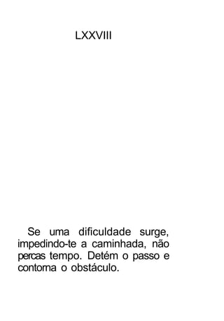 LXXVIII




  Se uma dificuldade surge,
impedindo-te a caminhada, não
percas tempo. Detém o passo e
contorna o obstáculo.
 