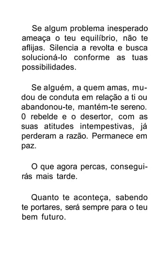 Se algum problema inesperado
ameaça o teu equilíbrio, não te
aflijas. Silencia a revolta e busca
solucioná-lo conforme as tuas
possibilidades.

  Se alguém, a quem amas, mu-
dou de conduta em relação a ti ou
abandonou-te, mantém-te sereno.
0 rebelde e o desertor, com as
suas atitudes intempestivas, já
perderam a razão. Permanece em
paz.

   O que agora percas, consegui-
rás mais tarde.

   Quanto te aconteça, sabendo
te portares, será sempre para o teu
bem futuro.
 
