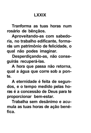 LXXIX

    Tranforma as tuas horas num
rosário de bênçãos.
    Aproveitando-as com sabedo-
ria, no trabalho edificante, forma-
rás um patrimônio de felicidade, o
qual não podes imaginar.
    Desperdiçando-as, não conse-
guirás recuperá-las.
    A hora que passa não retorna,
qual a água que corre sob a pon-
te.
    A eternidade é feita de segun-
dos, e o tempo medido pelas ho-
ras é a concessão de Deus para te
proporcionar bem-estar.
    Trabalha sem desânimo e acu-
mula as tuas horas de ação bené-
fica.
 