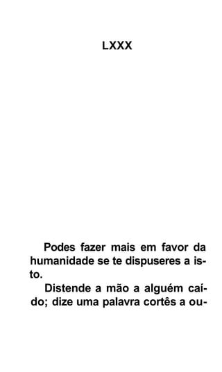 LXXX




    Podes fazer mais em favor da
humanidade se te dispuseres a is-
to.
    Distende a mão a alguém caí-
do; dize uma palavra cortês a ou-
 