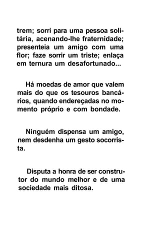 trem; sorri para uma pessoa soli-
tária, acenando-lhe fraternidade;
presenteia um amigo com uma
flor; faze sorrir um triste; enlaça
em ternura um desafortunado...


   Há moedas de amor que valem
mais do que os tesouros bancá-
rios, quando endereçadas no mo-
mento próprio e com bondade.


    Ninguém dispensa um amigo,
nem desdenha um gesto socorris-
ta.


   Disputa a honra de ser constru-
tor do mundo melhor e de uma
sociedade mais ditosa.
 