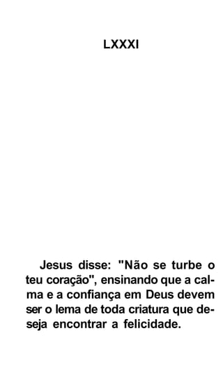 LXXXI




   Jesus disse: "Não se turbe o
teu coração", ensinando que a cal-
ma e a confiança em Deus devem
ser o lema de toda criatura que de-
seja encontrar a felicidade.
 
