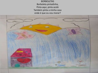 BORBOLETAS 
Borboleta pintadinha, 
Pinta aqui, pinta acolá 
Também pinta a minha casa 
onde é que eu vou morar? 
 