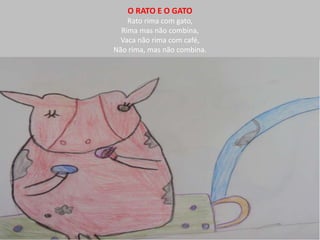 O RATO E O GATO 
Rato rima com gato, 
Rima mas não combina, 
Vaca não rima com café, 
Não rima, mas não combina. 
 