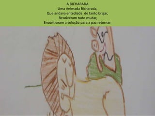 A BICHARADA 
Uma Animada Bicharada, 
Que andava entediada de tanto brigar, 
Resolveram tudo mudar, 
Encontraram a solução para a paz retornar. 
 