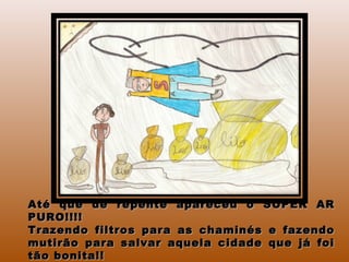 Até que de repente apareceu o SUPER ARAté que de repente apareceu o SUPER AR
PURO!!!!PURO!!!!
Trazendo filtros para as chaminés e fazendoTrazendo filtros para as chaminés e fazendo
mutirão para salvar aquela cidade que já foimutirão para salvar aquela cidade que já foi
tão bonita!!tão bonita!!
 