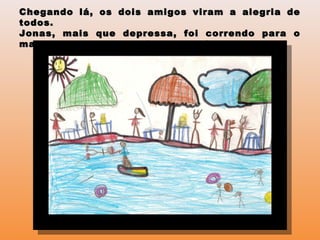 Chegando lá, os dois amigos viram a alegria deChegando lá, os dois amigos viram a alegria de
todos.todos.
Jonas, mais que depressa, foi correndo para oJonas, mais que depressa, foi correndo para o
mar, sem ao menos avisar ao amigo.mar, sem ao menos avisar ao amigo.
 