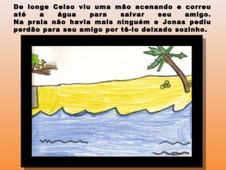 De longe Celso viu uma mão acenando e correuDe longe Celso viu uma mão acenando e correu
até a água para salvar seu amigo.até a água para salvar seu amigo.
Na praia não havia mais ninguém e Jonas pediuNa praia não havia mais ninguém e Jonas pediu
perdão para seu amigo por tê-lo deixado sozinho.perdão para seu amigo por tê-lo deixado sozinho.
 