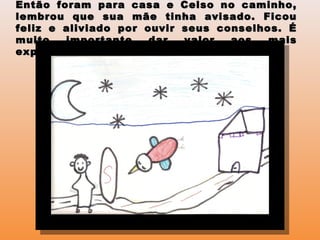 Então foram para casa e Celso no caminho,Então foram para casa e Celso no caminho,
lembrou que sua mãe tinha avisado. Ficoulembrou que sua mãe tinha avisado. Ficou
feliz e aliviado por ouvir seus conselhos. Éfeliz e aliviado por ouvir seus conselhos. É
muito importante dar valor aos maismuito importante dar valor aos mais
experientes.experientes.
 