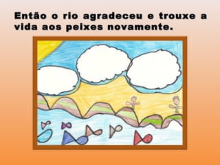 Então o rio agradeceu e trouxe aEntão o rio agradeceu e trouxe a
vida aos peixes novamente.vida aos peixes novamente.
 