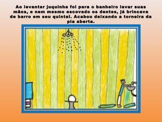 Ao levantar juquinha foi para o banheiro lavar suasAo levantar juquinha foi para o banheiro lavar suas
mãos, e nem mesmo escovado os dentes, já brincavamãos, e nem mesmo escovado os dentes, já brincava
de barro em seu quintal. Acabou deixando a torneira dade barro em seu quintal. Acabou deixando a torneira da
pia aberta.pia aberta.
 