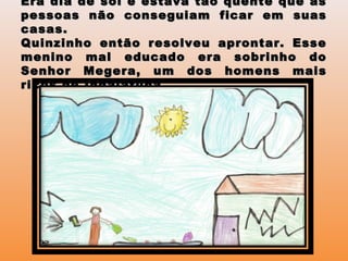 Era dia de sol e estava tão quente que asEra dia de sol e estava tão quente que as
pessoas não conseguiam ficar em suaspessoas não conseguiam ficar em suas
casas.casas.
Quinzinho então resolveu aprontar. EsseQuinzinho então resolveu aprontar. Esse
menino mal educado era sobrinho domenino mal educado era sobrinho do
Senhor Megera, um dos homens maisSenhor Megera, um dos homens mais
ricos de Indaiatuba.ricos de Indaiatuba.
 