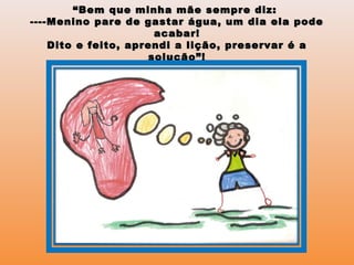 ““Bem que minha mãe sempre diz:Bem que minha mãe sempre diz:
----Menino pare de gastar água, um dia ela pode----Menino pare de gastar água, um dia ela pode
acabar!acabar!
Dito e feito, aprendi a lição, preservar é aDito e feito, aprendi a lição, preservar é a
solução”!solução”!
 