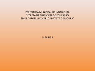 PREFEITURA MUNICIPAL DE INDAIATUBA
SECRETARIA MUNICIPAL DE EDUCAÇÃO
EMEB “ PROFº LUIZ CARLOS BATISTA DE MOURA”
1ª SÉRIE B
 