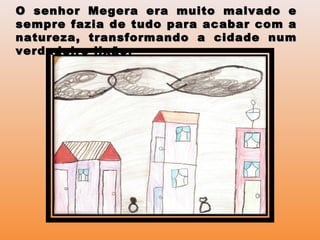 O senhor Megera era muito malvado eO senhor Megera era muito malvado e
sempre fazia de tudo para acabar com asempre fazia de tudo para acabar com a
natureza, transformando a cidade numnatureza, transformando a cidade num
verdadeiro lixãoverdadeiro lixão.
 