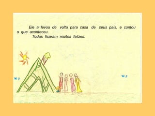 Ele a levou de volta para casa de seus pais,
e contou o que aconteceu.
Todos ficaram muitos felizes.
Ele a levou de volta para casa de seus pais, e contou
o que aconteceu.
Todos ficaram muitos felizes.
 