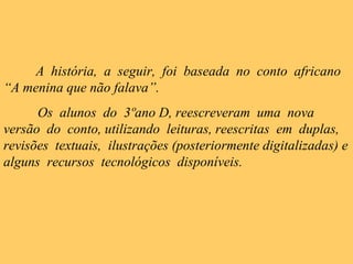 A história, a seguir, foi baseada no conto africano
“A menina que não falava”.
Os alunos do 3ºano D, reescreveram uma nova
versão do conto, utilizando leituras, reescritas em duplas,
revisões textuais, ilustrações (posteriormente digitalizadas) e
alguns recursos tecnológicos disponíveis.
 
