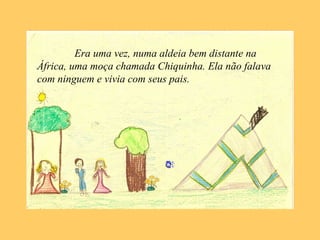 Era uma vez, numa aldeia bem distante na
África, uma moça chamada Chiquinha. Ela não falava
com ninguem e vivia com seus pais.
 
