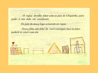 O rapaz decidiu falar com os pais de Chiquinha, para
pedir a sua mão em casamento.
Os pais da moça logo avisaram ao rapaz:
-Nossa filha não fala! Se você conseguir fazê-la falar,
poderá se casar com ela.
 