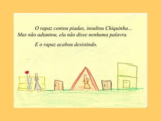 O rapaz contou piadas, insultou Chiquinha...
Mas não adiantou, ela não disse nenhuma palavra.
E o rapaz acabou desistindo.
 