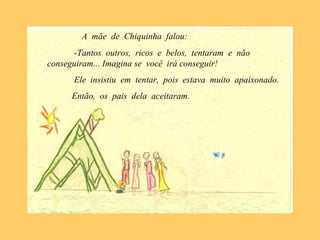 A mãe de Chiquinha falou:
-Tantos outros, ricos e belos, tentaram e não
conseguiram... Imagina se você irá conseguir!
Ele insistiu em tentar, pois estava muito apaixonado.
Então, os pais dela aceitaram.
 