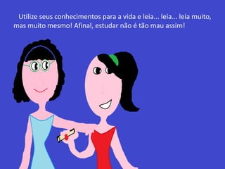 Utilize seus conhecimentos para a vida e leia... leia... leia muito,
mas muito mesmo! Afinal, estudar não é tão mau assim!
 